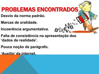 PROBLEMAS ENCONTRADOS
Desvio da norma padrão.
Marcas de oralidade.
Incoerência argumentativa.
Falta de consistência na apresentação dos
‘dados de realidade’.
Pouca noção de parágrafo.
‘Auxílio’ da internet.
 