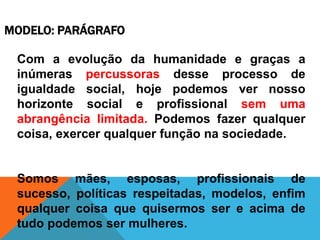 MODELO: PARÁGRAFO
Com a evolução da humanidade e graças a
inúmeras percussoras desse processo de
igualdade social, hoje podemos ver nosso
horizonte social e profissional sem uma
abrangência limitada. Podemos fazer qualquer
coisa, exercer qualquer função na sociedade.
Somos mães, esposas, profissionais de
sucesso, políticas respeitadas, modelos, enfim
qualquer coisa que quisermos ser e acima de
tudo podemos ser mulheres.
 