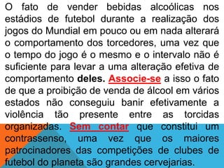 O fato de vender bebidas alcoólicas nos
estádios de futebol durante a realização dos
jogos do Mundial em pouco ou em nada alterará
o comportamento dos torcedores, uma vez que
o tempo do jogo é o mesmo e o intervalo não é
suficiente para levar a uma alteração efetiva de
comportamento deles. Associe-se a isso o fato
de que a proibição de venda de álcool em vários
estados não conseguiu banir efetivamente a
violência tão presente entre as torcidas
organizadas. Sem contar que constitui um
contrassenso, uma vez que os maiores
patrocinadores das competições de clubes de
futebol do planeta são grandes cervejarias.
 
