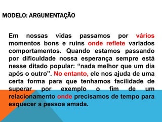 MODELO: ARGUMENTAÇÃO
Em nossas vidas passamos por vários
momentos bons e ruins onde reflete variados
comportamentos. Quando estamos passando
por dificuldade nossa esperança sempre está
nesse ditado popular: “nada melhor que um dia
após o outro”. No entanto, ele nos ajuda de uma
certa forma para que tenhamos facilidade de
superar por exemplo o fim de um
relacionamento onde precisamos de tempo para
esquecer a pessoa amada.
 