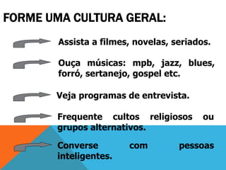 FORME UMA CULTURA GERAL:
Assista a filmes, novelas, seriados.
Ouça músicas: mpb, jazz, blues,
forró, sertanejo, gospel etc.
Veja programas de entrevista.
Frequente cultos religiosos ou
grupos alternativos.
Converse com pessoas
inteligentes.
 