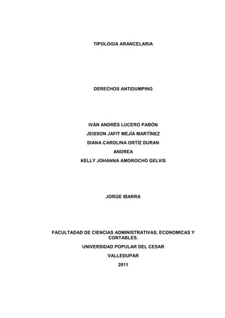 TIPOLOGIA ARANCELARIA




               DERECHOS ANTIDUMPING




             IVÁN ANDRÉS LUCERO PABÓN
            JEISSON JAFIT MEJÍA MARTÍNEZ
            DIANA CAROLINA ORTÍZ DURAN
                      ANDREA
          KELLY JOHANNA AMOROCHO GELVIS




                   JORGE IBARRA




FACULTADAD DE CIENCIAS ADMINISTRATIVAS, ECONOMICAS Y
                    CONTABLES.
           UNIVERSIDAD POPULAR DEL CESAR
                    VALLEDUPAR
                        2011
 
