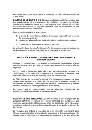 exportador o de origen se otorgaría la prueba de perjuicio a las exportaciones
colombianas.
CÁLCULO DE LOS DERECHOS: Siempre que la información lo permita y que
las características de la investigación lo posibiliten, los derechos deberán
calcularse teniendo en cuenta el monto suficiente para eliminar el perjuicio
importante, la amenaza de perjuicio importante, o el retraso sensible para el
establecimiento de una producción.
Para el efecto deberá tenerse en cuenta:
   1. El precio del producto importado en el mercado nacional frente al precio
      del producto nacional.
   2. Los precios a los cuales se vende el producto en el mercado nacional.

   3. El efecto de las medidas en el mercado nacional.
La aplicación de un derecho "antidumping" o de un derecho compensatorio, no
será superior al margen de "dumping" o a la cuantía de la subvención.


    APLICACIÓN Y VIGENCIA DE LOS DERECHOS "ANTIDUMPING" Y
                       COMPENSATORIOS
Un derecho "antidumping" o un derecho compensatorio permanecerá vigente
máximo durante cinco (5) años, a menos que persistan las causas que lo
originaron.
Ningún producto importado podrá ser objeto simultáneamente de derechos
"antidumping" y de derechos compensatorios, destinados a remediar una
misma situación resultante del "dumping" o de las subvenciones.
La DIAN aplicará los derechos "antidumping" y compensatorios conforme a las
disposiciones legales y a la resolución que imponga los derechos, así como a
las normas de recaudo, constitución de garantías, procedimientos y demás
materias relacionadas con los gravámenes arancelarios.
En ningún caso las investigaciones que se adelanten obstaculizarán la
introducción de la mercancía en el territorio nacional.


REVISIÓN DE LOS DERECHOS: A partir del primer año de la imposición de
derechos definitivos y siempre que hayan cambiado las condiciones que
motivaron su imposición, el Incomex, de oficio o a solicitud de parte interesada,
podrá ordenar la reapertura de la investigación para llevar a cabo revisiones de
los mismos.
La resolución que ordena la reapertura de la investigación se asimilará, para
efectos procedimientales, a la resolución que adopta la decisión preliminar. En
ningún caso el plazo entre la resolución de reapertura y la que adopta la
 
