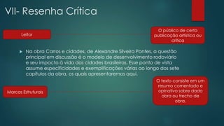 VII- Resenha Crítica
 Na obra Carros e cidades, de Alexandre Silveira Pontes, a questão
principal em discussão é o modelo de desenvolvimento rodoviário
e seu impacto à vida das cidades brasileiras. Esse ponto de vista
assume especificidades e exemplificações várias ao longo dos sete
capítulos da obra, os quais apresentaremos aqui.
Leitor
Marcas Estruturais
O público de certa
publicação artística ou
crítica
O texto consiste em um
resumo comentado e
opinativo sobre dada
obra ou trecho de
obra.
 
