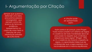 I- Argumentação por Citação
Sempre que queremos
defender uma ideia,
procuramos pessoas
‘consagradas’, que
pensam como nós
acerca do tema em
evidência.
Apresentamos no
corpo de nosso texto a
menção de uma
informação extraída
de outra fonte.
Assim parece ser porque, para Piaget,
“toda moral consiste num sistema de regras
e a essência de toda moralidade deve ser
procurada no respeito que o indivíduo
adquire por essas regras” (Piaget, 1994,
p.11). A essência da moral é o respeito às
regras. A capacidade intelectual de
compreender que a regra expressa uma
racionalidade em si mesma equilibrada.
A citação pode
ser apresentada
assim:
 