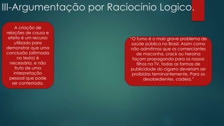 III-Argumentação por Raciocínio Logico.
A criação de
relações de causa e
efeito é um recurso
utilizado para
demonstrar que uma
conclusão (afirmada
no texto) é
necessária, e não
fruto de uma
interpretação
pessoal que pode
ser contestada.
“O fumo é o mais grave problema de
saúde pública no Brasil. Assim como
não admitimos que os comerciantes
de maconha, crack ou heroína
façam propaganda para os nossos
filhos na TV, todas as formas de
publicidade do cigarro deveriam ser
proibidas terminantemente. Para os
desobedientes, cadeia.”
 