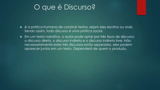 O que é Discurso?
 é a prática humana de construir textos, sejam eles escritos ou orais.
Sendo assim, todo discurso é uma prática social.
 Em um texto narrativo, o autor pode optar por três tipos de discurso:
o discurso direto, o discurso indireto e o discurso indireto livre. Não
necessariamente estes três discursos estão separados, eles podem
aparecer juntos em um texto. Dependerá de quem o produziu.
 