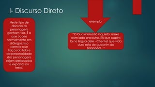 I- Discurso Direto
Neste tipo de
discurso as
personagens
ganham voz. É o
que ocorre
normalmente em
diálogos. Isso
permite que
traços da fala e
da personalidade
das personagens
sejam destacados
e expostos no
texto.
“O Guaxinim está inquieto, mexe
dum lado pra outro. Eis que suspira
lá na língua dele - Chente! que vida
dura esta de guaxinim do
banhado!...”
exemplo
 