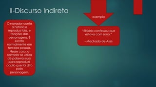 II-Discurso Indireto
O narrador conta
a história e
reproduz fala, e
reações das
personagens. É
escrito
normalmente em
terceira pessoa.
Nesse caso, o
narrador se utiliza
de palavras suas
para reproduzir
aquilo que foi dito
pela
personagem.
“Elisiário confessou que
estava com sono.”
- Machado de Assis
exemplo
 