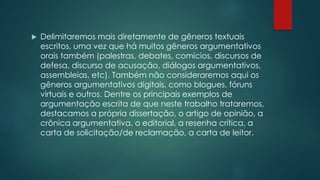  Delimitaremos mais diretamente de gêneros textuais
escritos, uma vez que há muitos gêneros argumentativos
orais também (palestras, debates, comícios, discursos de
defesa, discurso de acusação, diálogos argumentativos,
assembleias, etc). Também não consideraremos aqui os
gêneros argumentativos digitais, como blogues, fóruns
virtuais e outros. Dentre os principais exemplos de
argumentação escrita de que neste trabalho trataremos,
destacamos a própria dissertação, o artigo de opinião, a
crônica argumentativa, o editorial, a resenha crítica, a
carta de solicitação/de reclamação, a carta de leitor.
 