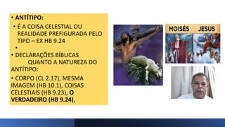 • ANTÍTIPO:
• É A COISA CELESTIAL OU
REALIDADE PREFIGURADA PELO
TIPO – EX HB 9.24
•
• DECLARAÇÕES BÍBLICAS
QUANTO A NATUREZA DO
ANTÍTIPO:
• CORPO (CL 2.17), MESMA
IMAGEM (HB 10.1), COISAS
CELESTIAIS (HB 9.23), O
VERDADEIRO (HB 9.24),
 