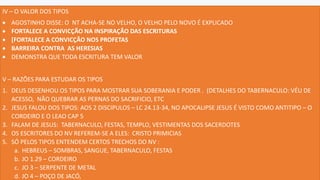 IV – O VALOR DOS TIPOS
• AGOSTINHO DISSE: O NT ACHA-SE NO VELHO, O VELHO PELO NOVO É EXPLICADO
• FORTALECE A CONVICÇÃO NA INSPIRAÇÃO DAS ESCRITURAS
• [FORTALECE A CONVICÇÃO NOS PROFETAS
• BARREIRA CONTRA AS HERESIAS
• DEMONSTRA QUE TODA ESCRITURA TEM VALOR
V – RAZÕES PARA ESTUDAR OS TIPOS
1. DEUS DESENHOU OS TIPOS PARA MOSTRAR SUA SOBERANIA E PODER . (DETALHES DO TABERNACULO: VÉU DE
ACESSO, NÃO QUEBRAR AS PERNAS DO SACRIFICIO, ETC
2. JESUS FALOU DOS TIPOS: AOS 2 DISCIPULOS – LC 24.13-34, NO APOCALIPSE JESUS É VISTO COMO ANTITIPO – O
CORDEIRO E O LEAO CAP 5
3. FALAM DE JESUS: TABERNACULO, FESTAS, TEMPLO, VESTIMENTAS DOS SACERDOTES
4. OS ESCRITORES DO NV REFEREM-SE A ELES: CRISTO PRIMICIAS
5. SÓ PELOS TIPOS ENTENDEM CERTOS TRECHOS DO NV :
a. HEBREUS – SOMBRAS, SANGUE, TABERNACULO, FESTAS
b. JO 1.29 – CORDEIRO
c. JO 3 – SERPENTE DE METAL
d. JO 4 – POÇO DE JACÓ,
 