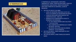O TABERNACULO
O TABERNACULO (DESIGNAÇÓES: SANTUARIO,
TABERNACULO, TENDA, TENDA DA REVELAÇÃO, TENDA DO
TESTEMUNHO, CASA DE DEUS, TEMPLO DO SENHOR,
SANTUARIO TERRESTRE OU MATERIAL, LUGAR DE
ENCONTRO
• UM TIPO DE CRISTO E SUA OBRA
o LOCAL DE ENCONTRO COM DEUS: (2 CO 5.18 –
DEUS E OS HOMENS SE ENCONTRAM EM CRISTO
o LUGAR DE REVELAÇÃO (DEUS REVELOU SEU
CARATER EM JESUS – RM 3.26)
o MORADA DA (A HUMANIDADE DE JESUS É A
RESIDENCIA DA DIVINDADE)
▪ EX. DEUS DESEJA MORAR COM O SEU POVO
– EX 25.8,9 (TIPO)
▪ DEUS HABITAVA NO TABERNACULO E HABITA
EM CRISTO. ANTITIPO
▪ EM CRISTO, DEUS ESTÁ COM OS HOMENS
(EMANUEL -D EUS CONOSCO)
• UM TIPO DA IGREJA , COMO HABITAÇAÕ DE DEUS
PELO ESPÍRITO SANTO
• UM TIPO DO CRENTE, COMO TEMPLO DO ESPIRITO
SANTO
 