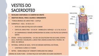 VESTES DO
SACERDOTE0
• REVELAM A NATUREZA E O CARÁTER DE CRISTO
• OBJETIVO INICIAL: PARA A GLORIA E ORNAMENTO
• ´TÚNICA BRANCA DE LINHO FINO – JUSTIÇA
• SOBREPELIZ – AZUL - EX 28.31-35 –
• FEITO DE UMA SÓ PEÇA DE ALTO A BAIXO
• CINTO DE LINHO FINO – EX 39.29 – SIMBOLIZA O SERVIÇO – LC 17.8, IS 22.21
• AS CAMPAINHAS E ROMÂS REPRESENTAM OS DONS E OS FRUTOS DO ESPIRITO
SANTO
• ÉFODE – ESTOLA SACERDOTAL – EX 28.6-30 COLETECOM FIOS DE OURO, ESTOFO
AZUL, PURPURA E ESCARLATA e LINHO FINO UNIDOS ACIMA POR 2 PEDRAS DE
ONIX (OU BERILO)
• PEITORAL: ESPÉCIE DE SACO, FEITO DO MESMO MATERIAL DO ÉFODE,
• CONTINHA O URIM E O TUMIM
• MITRA – SEMELHANÇA DE TURBANTE ENROLADO NA CABEÇA
LÂMINA DE OURO PURO – ÚLTIMA PEÇA DO VESTUÁRIO DO SUMO SACERDOTE
 