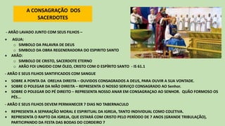 - ARÃO LAVADO JUNTO COM SEUS FILHOS –
• AGUA:
o SIMBOLO DA PALAVRA DE DEUS
o SIMBOLO DA OBRA REGENERADORA DO ESPIRITO SANTO
• ARÃO:
o SIMBOLO DE CRISTO, SACERDOTE ETERNO
o ARÃO FOI UNGIDO COM ÓLEO, CRISTO COM O ESPÍRITO SANTO - IS 61.1
- ARÃO E SEUS FILHOS SANTIFICADOS COM SANGUE
• SOBRE A PONTA DA ORELHA DIREITA – OUVIDOS CONSAGRADOS A DEUS, PARA OUVIR A SUA VONTADE.
• SOBRE O POLEGAR DA MÃO DIREITA – REPRESENTA O NOSSO SERVIÇO CONSAGRADO AO Senhor.
• SOBRE O POLEGAR DO PÉ DIREITO – REPRESENTA NOSSO ANAR EM CONSAGRAÇAO AO SENHOR. QUÃO FORMOSO OS
PÉS...
- ARÃO E SEUS FILHOS DEVEM PERMANECER 7 DIAS NO TABERNACULO
• REPRESENTA A SEPARAÇÃO MORAL E ESPIRITUAL DA IGREJA, TANTO INDIVIDUAL COMO COLETIVA.
• REPRESENTA O RAPTO DA IGREJA, QUE ESTARÁ COM CRISTO PELO PERÍODO DE 7 ANOS (GRANDE TRIBULAÇÃO),
PARTICIPANDO DA FESTA DAS BODAS DO CORDEIRO 7
A CONSAGRAÇÃO DOS
SACERDOTES
 