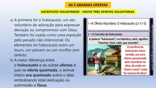 a. A primeira foi o holocausto, um ato
voluntário de adoração para expressar
devoção ou compromisso com Deus.
Também foi usada como uma expiação
pelo pecado não intencional. Os
elementos do holocausto eram um
touro, um pássaro ou um novilho sem
defeito.
b.A maior diferença entre
o holocausto e as outras ofertas é
que na oferta queimada, o animal
inteiro era queimado sobre o altar,
simbolizando total dedicação ou
submissão a Deus.
SACRIFÍCIOS VOLUNTÁRIOS - HOUVE TRÊS OFERTAS VOLUNTÁRIAS.
AS 5 GRANDES OFERTAS
 