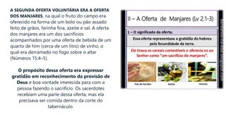 A SEGUNDA OFERTA VOLUNTÁRIA ERA A OFERTA
DOS MANJARES, na qual o fruto do campo era
oferecido na forma de um bolo ou pão assado
feito de grãos, farinha fina, azeite e sal. A oferta
dos manjares era um dos sacrifícios
acompanhados por uma oferta de bebida de um
quarto de him (cerca de um litro) de vinho, o
qual era derramado no fogo sobre o altar
(Números 15:4–5).
O propósito dessa oferta era expressar
gratidão em reconhecimento da provisão de
Deus e boa vontade imerecida para com a
pessoa fazendo o sacrifício. Os sacerdotes
recebiam uma parte dessa oferta, mas ela
precisava ser comida dentro da corte do
tabernáculo.
 