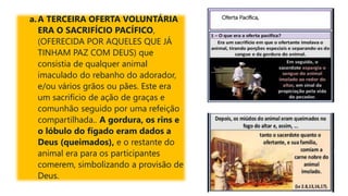 a.A TERCEIRA OFERTA VOLUNTÁRIA
ERA O SACRIFÍCIO PACÍFICO,
(OFERECIDA POR AQUELES QUE JÁ
TINHAM PAZ COM DEUS) que
consistia de qualquer animal
imaculado do rebanho do adorador,
e/ou vários grãos ou pães. Este era
um sacrifício de ação de graças e
comunhão seguido por uma refeição
compartilhada.. A gordura, os rins e
o lóbulo do fígado eram dados a
Deus (queimados), e o restante do
animal era para os participantes
comerem, simbolizando a provisão de
Deus.
 