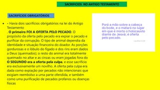 • - Havia dois sacrifícios obrigatórios na lei do Antigo
Testamento
. O primeiro FOI A OFERTA PELO PECADO. O
propósito da oferta pelo pecado era expiar o pecado e
purificar da corrupção. O tipo de animal dependia da
identidade e situação financeira do doador. As porções
gordurosas e o lóbulo do fígado e dos rins eram dados
a Deus (queimados); o resto do animal era totalmente
queimado no altar e as cinzas ou eram jogadas fora do
O SEGUNDO era a oferta pela culpa, e esse sacrifício
era exclusivamente um novilho. A oferta pela culpa era
dada como expiação por pecados não intencionais que
exigiam reembolso a uma parte ofendida, e também
como uma purificação de pecados profanos ou doenças
físicas
SACRIFÍCIOS OBRIGATÓRIOS
SACRIFICIOS NO ANTIGO TESTAMENTO
 