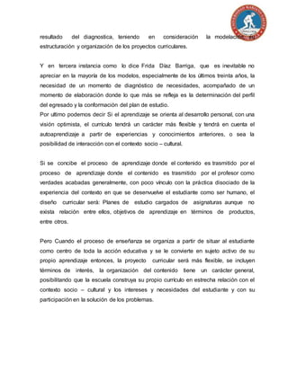 resultado del diagnostica, teniendo en consideración la modelación, su
estructuración y organización de los proyectos curriculares.
Y en tercera instancia como lo dice Frida Díaz Barriga, que es inevitable no
apreciar en la mayoría de los modelos, especialmente de los últimos treinta años, la
necesidad de un momento de diagnóstico de necesidades, acompañado de un
momento de elaboración donde lo que más se refleja es la determinación del perfil
del egresado y la conformación del plan de estudio.
Por ultimo podemos decir Si el aprendizaje se orienta al desarrollo personal, con una
visión optimista, el currículo tendrá un carácter más flexible y tendrá en cuenta el
autoaprendizaje a partir de experiencias y conocimientos anteriores, o sea la
posibilidad de interacción con el contexto socio – cultural.
Si se concibe el proceso de aprendizaje donde el contenido es trasmitido por el
proceso de aprendizaje donde el contenido es trasmitido por el profesor como
verdades acabadas generalmente, con poco vínculo con la práctica disociado de la
experiencia del contexto en que se desenvuelve el estudiante como ser humano, el
diseño curricular será: Planes de estudio cargados de asignaturas aunque no
exista relación entre ellos, objetivos de aprendizaje en términos de productos,
entre otros.
Pero Cuando el proceso de enseñanza se organiza a partir de situar al estudiante
como centro de toda la acción educativa y se le convierte en sujeto activo de su
propio aprendizaje entonces, la proyecto curricular será más flexible, se incluyen
términos de interés, la organización del contenido tiene un carácter general,
posibilitando que la escuela construya su propio currículo en estrecha relación con el
contexto socio – cultural y los intereses y necesidades del estudiante y con su
participación en la solución de los problemas.
 