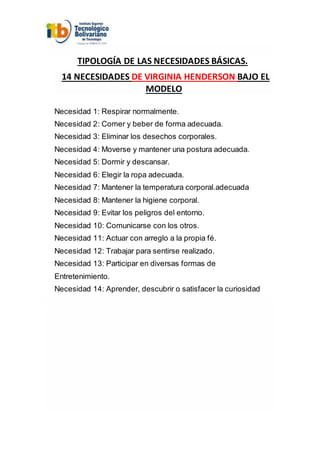 TIPOLOGÍA DE LAS NECESIDADES BÁSICAS.
14 NECESIDADES DE VIRGINIA HENDERSON BAJO EL
MODELO
Necesidad 1: Respirar normalmente.
Necesidad 2: Comer y beber de forma adecuada.
Necesidad 3: Eliminar los desechos corporales.
Necesidad 4: Moverse y mantener una postura adecuada.
Necesidad 5: Dormir y descansar.
Necesidad 6: Elegir la ropa adecuada.
Necesidad 7: Mantener la temperatura corporal.adecuada
Necesidad 8: Mantener la higiene corporal.
Necesidad 9: Evitar los peligros del entorno.
Necesidad 10: Comunicarse con los otros.
Necesidad 11: Actuar con arreglo a la propia fé.
Necesidad 12: Trabajar para sentirse realizado.
Necesidad 13: Participar en diversas formas de
Entretenimiento.
Necesidad 14: Aprender, descubrir o satisfacer la curiosidad
 