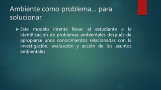 Ambiente como problema… para
solucionar
 Este modelo intenta llevar al estudiante a la
identificación de problemas ambientales después de
apropiarse unos conocimientos relacionadas con la
investigación, evaluación y acción de los asuntos
ambientales.
 