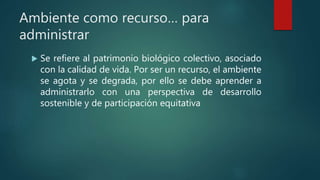 Ambiente como recurso… para
administrar
 Se refiere al patrimonio biológico colectivo, asociado
con la calidad de vida. Por ser un recurso, el ambiente
se agota y se degrada, por ello se debe aprender a
administrarlo con una perspectiva de desarrollo
sostenible y de participación equitativa
 