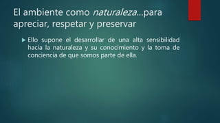 El ambiente como naturaleza…para
apreciar, respetar y preservar
 Ello supone el desarrollar de una alta sensibilidad
hacia la naturaleza y su conocimiento y la toma de
conciencia de que somos parte de ella.
 