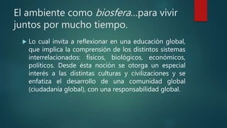 El ambiente como biosfera…para vivir
juntos por mucho tiempo.
 Lo cual invita a reflexionar en una educación global,
que implica la comprensión de los distintos sistemas
interrelacionados: físicos, biológicos, económicos,
políticos. Desde ésta noción se otorga un especial
interés a las distintas culturas y civilizaciones y se
enfatiza el desarrollo de una comunidad global
(ciudadanía global), con una responsabilidad global.
 