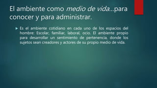 El ambiente como medio de vida…para
conocer y para administrar.
 Es el ambiente cotidiano en cada uno de los espacios del
hombre: Escolar, familiar, laboral, ocio. El ambiente propio
para desarrollar un sentimiento de pertenencia, donde los
sujetos sean creadores y actores de su propio medio de vida.
 