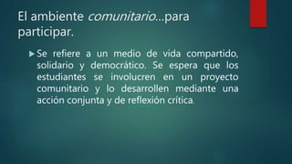 El ambiente comunitario…para
participar.
 Se refiere a un medio de vida compartido,
solidario y democrático. Se espera que los
estudiantes se involucren en un proyecto
comunitario y lo desarrollen mediante una
acción conjunta y de reflexión crítica.
 