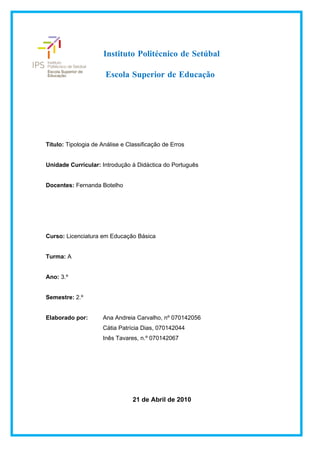 Instituto Politécnico de Setúbal

                      Escola Superior de Educação




Título: Tipologia de Análise e Classificação de Erros


Unidade Curricular: Introdução à Didáctica do Português


Docentes: Fernanda Botelho




Curso: Licenciatura em Educação Básica


Turma: A


Ano: 3.º


Semestre: 2.º


Elaborado por:       Ana Andreia Carvalho, nº 070142056
                     Cátia Patrícia Dias, 070142044
                     Inês Tavares, n.º 070142067




                                 21 de Abril de 2010
 