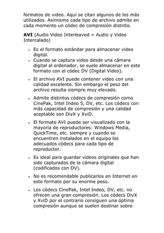 formatos de video. Aquí se citan algunos de los más
utilizados. Asimismo cada tipo de archivo admite en
cada momento un códec de compresión distinto.
AVI (Audio Video Interleaved = Audio y Video
Intercalado)
• Es el formato estándar para almacenar video
digital.
• Cuando se captura video desde una cámara
digital al ordenador, se suele almacenar en este
formato con el códec DV (Digital Video).
• El archivo AVI puede contener video con una
calidad excelente. Sin embargo el peso del
archivo resulta siempre muy elevado.
• Admite distintos códecs de compresión como
CinePak, Intel Indeo 5, DV, etc. Los códecs con
más capacidad de compresión y una calidad
aceptable son DivX y XviD.
• El formato AVI puede ser visualizado con la
mayoría de reproductores: Windows Media,
QuickTime, etc. siempre y cuando se
encuentren instalados en el equipo los
adecuados códecs para cada tipo de
reproductor.
• Es ideal para guardar videos originales que han
sido capturados de la cámara digital
(codificados con DV).
• No es recomendable publicarlos en Internet en
este formato por su enorme peso.
• Los códecs CinePak, Intel Indeo, DV, etc. no
ofrecen una gran compresión. Los códecs DivX
y XviD por el contrario consiguen una óptima
compresión aunque se suelen destinar sobre
 