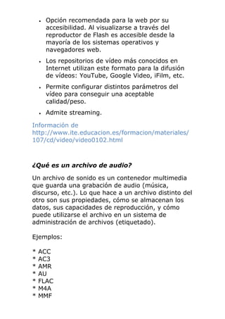 • Opción recomendada para la web por su
accesibilidad. Al visualizarse a través del
reproductor de Flash es accesible desde la
mayoría de los sistemas operativos y
navegadores web.
• Los repositorios de vídeo más conocidos en
Internet utilizan este formato para la difusión
de vídeos: YouTube, Google Video, iFilm, etc.
• Permite configurar distintos parámetros del
vídeo para conseguir una aceptable
calidad/peso.
• Admite streaming.
Información de
http://www.ite.educacion.es/formacion/materiales/
107/cd/video/video0102.html
¿Qué es un archivo de audio?
Un archivo de sonido es un contenedor multimedia
que guarda una grabación de audio (música,
discurso, etc.). Lo que hace a un archivo distinto del
otro son sus propiedades, cómo se almacenan los
datos, sus capacidades de reproducción, y cómo
puede utilizarse el archivo en un sistema de
administración de archivos (etiquetado).
Ejemplos:
* ACC
* AC3
* AMR
* AU
* FLAC
* M4A
* MMF
 