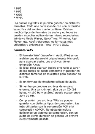 * MP2
* MP3
* OGG
* WMA
Los audios digitales se pueden guardar en distintos
formatos. Cada uno corresponde con una extensión
específica del archivo que lo contiene. Existen
muchos tipos de formatos de audio y no todos se
pueden escuchar utilizando un mismo reproductor:
Windows Media Player, QuickTime, WinAmp, Real
Player, etc. Aquí trataremos los formatos más
utilizados y universales: WAV, MP3 y OGG.
Formato WAV
• El formato WAV (WaveForm Audio File) es un
archivo que desarrolló originalmente Microsoft
para guardar audio. Los archivos tienen
extensión *.wav
• Es ideal para guardar audios originales a partir
de los cuales se puede comprimir y guardar en
distintos tamaños de muestreo para publicar en
la web.
• Es un formato de excelente calidad de audio.
• Sin embargo produce archivos de un peso
enorme. Una canción extraída de un CD (16
bytes, 44100 Hz y estéreo) puede ocupar entre
20 y 30 Mb.
• Compresión: Los archivos WAV se pueden
guardar con distintos tipos de compresión. Las
más utilizadas son la compresión PCM y la
compresión ADPCM. No obstante incluso
definiendo un sistema de compresión, con un
audio de cierta duración se genera un archivo
excesivamente pesado.
 