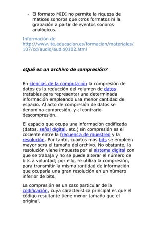 • El formato MIDI no permite la riqueza de
matices sonoros que otros formatos ni la
grabación a partir de eventos sonoros
analógicos.
Información de
http://www.ite.educacion.es/formacion/materiales/
107/cd/audio/audio0102.html
¿Qué es un archivo de compresión?
En ciencias de la computación la compresión de
datos es la reducción del volumen de datos
tratables para representar una determinada
información empleando una menor cantidad de
espacio. Al acto de compresión de datos se
denomina compresión, y al contrario
descompresión.
El espacio que ocupa una información codificada
(datos, señal digital, etc.) sin compresión es el
cociente entre la frecuencia de muestreo y la
resolución. Por tanto, cuantos más bits se empleen
mayor será el tamaño del archivo. No obstante, la
resolución viene impuesta por el sistema digital con
que se trabaja y no se puede alterar el número de
bits a voluntad; por ello, se utiliza la compresión,
para transmitir la misma cantidad de información
que ocuparía una gran resolución en un número
inferior de bits.
La compresión es un caso particular de la
codificación, cuya característica principal es que el
código resultante tiene menor tamaño que el
original.
 