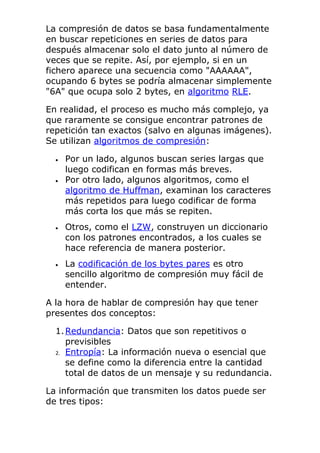 La compresión de datos se basa fundamentalmente
en buscar repeticiones en series de datos para
después almacenar solo el dato junto al número de
veces que se repite. Así, por ejemplo, si en un
fichero aparece una secuencia como "AAAAAA",
ocupando 6 bytes se podría almacenar simplemente
"6A" que ocupa solo 2 bytes, en algoritmo RLE.
En realidad, el proceso es mucho más complejo, ya
que raramente se consigue encontrar patrones de
repetición tan exactos (salvo en algunas imágenes).
Se utilizan algoritmos de compresión:
• Por un lado, algunos buscan series largas que
luego codifican en formas más breves.
• Por otro lado, algunos algoritmos, como el
algoritmo de Huffman, examinan los caracteres
más repetidos para luego codificar de forma
más corta los que más se repiten.
• Otros, como el LZW, construyen un diccionario
con los patrones encontrados, a los cuales se
hace referencia de manera posterior.
• La codificación de los bytes pares es otro
sencillo algoritmo de compresión muy fácil de
entender.
A la hora de hablar de compresión hay que tener
presentes dos conceptos:
1.Redundancia: Datos que son repetitivos o
previsibles
2. Entropía: La información nueva o esencial que
se define como la diferencia entre la cantidad
total de datos de un mensaje y su redundancia.
La información que transmiten los datos puede ser
de tres tipos:
 