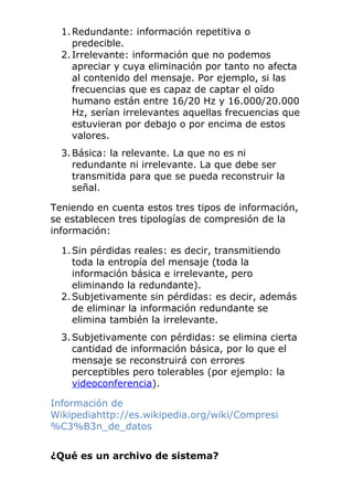 1.Redundante: información repetitiva o
predecible.
2.Irrelevante: información que no podemos
apreciar y cuya eliminación por tanto no afecta
al contenido del mensaje. Por ejemplo, si las
frecuencias que es capaz de captar el oído
humano están entre 16/20 Hz y 16.000/20.000
Hz, serían irrelevantes aquellas frecuencias que
estuvieran por debajo o por encima de estos
valores.
3.Básica: la relevante. La que no es ni
redundante ni irrelevante. La que debe ser
transmitida para que se pueda reconstruir la
señal.
Teniendo en cuenta estos tres tipos de información,
se establecen tres tipologías de compresión de la
información:
1.Sin pérdidas reales: es decir, transmitiendo
toda la entropía del mensaje (toda la
información básica e irrelevante, pero
eliminando la redundante).
2.Subjetivamente sin pérdidas: es decir, además
de eliminar la información redundante se
elimina también la irrelevante.
3.Subjetivamente con pérdidas: se elimina cierta
cantidad de información básica, por lo que el
mensaje se reconstruirá con errores
perceptibles pero tolerables (por ejemplo: la
videoconferencia).
Información de
Wikipediahttp://es.wikipedia.org/wiki/Compresi
%C3%B3n_de_datos
¿Qué es un archivo de sistema?
 