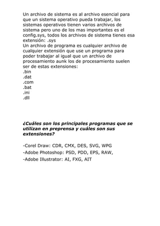 Un archivo de sistema es al archivo esencial para
que un sistema operativo pueda trabajar, los
sistemas operativos tienen varios archivos de
sistema pero uno de los mas importantes es el
config.sys, todos los archivos de sistema tienes esa
extensión: .sys
Un archivo de programa es cualquier archivo de
cualquier extensión que use un programa para
poder trabajar al igual que un archivo de
procesamiento aunk los de procesamiento suelen
ser de estas extensiones:
.bin
.dat
.com
.bat
.ini
.dll
¿Cuáles son los principales programas que se
utilizan en preprensa y cuáles son sus
extensiones?
-Corel Draw: CDR, CMX, DES, SVG, WPG
-Adobe Photoshop: PSD, PDD, EPS, RAW,
-Adobe Illustrator: AI, FXG, AIT
 
