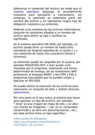 diferenciar el contenido del archivo de modo que el
sistema operativo disponga el procedimiento
necesario para ejecutarlo o interpretarlo, sin
embargo, la extensión es solamente parte del
nombre del archivo y no representa ningún tipo de
obligación respecto a su contenido.
Referido a los nombres de los archivos informáticos,
conjunto de caracteres añadido a un nombre de
archivo para definir su tipo o clarificar su
significado.
En el sistema operativo MS-DOS, por ejemplo, un
archivo puede tener un nombre de hasta ocho
caracteres de longitud seguidos de un punto (.) y
una extensión de hasta tres caracteres (letras o
números).
La extensión puede ser asignada por el usuario, por
ejemplo MISDATOS.HOY, o bien puede venir
impuesta por el programa, implicando una forma
determinada de manejo; así las extensiones BAS
pertenecen al lenguaje BASIC y las COM y EXE a
programas ejecutables que se pueden cargar y
ejecutar en MS-DOS.
Se puede utilizar la extensión de los archivos para
seleccionar un conjunto de ellos y realizar diversas
operaciones.
Por otra parte es la que indica al sistema que hacer
para ejecutar un tipo de archivo, por ejemplo:
*.bmp" es una imagen de mapa de bits, y se abre
con visores de imágenes; *.zip" es un contenedor
comprimido y se abre con descompresores… etc.,
así cada archivo tiene un tipo específico.
Información de Wikipedia
http://es.wikipedia.org/wiki/Extensi
%C3%B3n_de_archivo
 