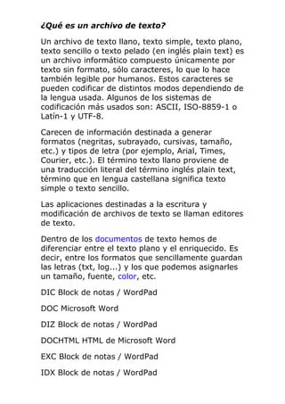 ¿Qué es un archivo de texto?
Un archivo de texto llano, texto simple, texto plano,
texto sencillo o texto pelado (en inglés plain text) es
un archivo informático compuesto únicamente por
texto sin formato, sólo caracteres, lo que lo hace
también legible por humanos. Estos caracteres se
pueden codificar de distintos modos dependiendo de
la lengua usada. Algunos de los sistemas de
codificación más usados son: ASCII, ISO-8859-1 o
Latín-1 y UTF-8.
Carecen de información destinada a generar
formatos (negritas, subrayado, cursivas, tamaño,
etc.) y tipos de letra (por ejemplo, Arial, Times,
Courier, etc.). El término texto llano proviene de
una traducción literal del término inglés plain text,
término que en lengua castellana significa texto
simple o texto sencillo.
Las aplicaciones destinadas a la escritura y
modificación de archivos de texto se llaman editores
de texto.
Dentro de los documentos de texto hemos de
diferenciar entre el texto plano y el enriquecido. Es
decir, entre los formatos que sencillamente guardan
las letras (txt, log...) y los que podemos asignarles
un tamaño, fuente, color, etc.
DIC Block de notas / WordPad
DOC Microsoft Word
DIZ Block de notas / WordPad
DOCHTML HTML de Microsoft Word
EXC Block de notas / WordPad
IDX Block de notas / WordPad
 