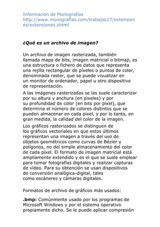 Información de Monografías
http://www.monografias.com/trabajos17/extension
es/extensiones.shtml
¿Qué es un archivo de imagen?
Un archivo de imagen rasterizada, también
llamada mapa de bits, imagen matricial o bitmap, es
una estructura o fichero de datos que representa
una rejilla rectangular de píxeles o puntos de color,
denominada raster, que se puede visualizar en
un monitor de ordenador, papel u otro dispositivo
de representación.
A las imágenes rasterizadas se las suele caracterizar
por su altura y anchura (en pixeles) y por
su profundidad de color (en bits por pixel), que
determina el número de colores distintos que se
pueden almacenar en cada pixel, y por lo tanto, en
gran medida, la calidad del color de la imagen.
Los gráficos rasterizados se distinguen de
los gráficos vectoriales en que estos últimos
representan una imagen a través del uso de
objetos geométricos como curvas de Bézier y
polígonos, no del simple almacenamiento del color
de cada pixel. El formato de imagen matricial está
ampliamente extendido y es el que se suele emplear
para tomar fotografías digitales y realizar capturas
de vídeo. Para su obtención se usan dispositivos
de conversión analógica-digital, tales
como escáneres y cámaras digitales.
Formatos de archivo de gráficos más usados:
.bmp: Comúnmente usado por los programas de
Microsoft Windows y por el sistema operativo
propiamente dicho. Se le puede aplicar compresión
 