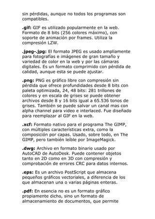 sin pérdidas, aunque no todos los programas son
compatibles.
.gif: GIF es utilizado popularmente en la web.
Formato de 8 bits (256 colores máximo), con
soporte de animación por frames. Utiliza la
compresión LZW.
.jpeg-.jpg: El formato JPEG es usado ampliamente
para fotografías e imágenes de gran tamaño y
variedad de color en la web y por las cámaras
digitales. Es un formato comprimido con pérdida de
calidad, aunque esta se puede ajustar.
.png: PNG es gráfico libre con compresión sin
pérdida que ofrece profundidades desde 8 bits con
paleta optimizada, 24, 48 bits: 281 trillones de
colores y en escala de grises se puede obtener
archivos desde 8 y 16 bits igual a 65.536 tonos de
grises. También se puede salvar un canal mas con
alpha channel para video e interlaced. Fue diseñado
para reemplazar al GIF en la web.
.xcf: Formato nativo para el programa The GIMP,
con múltiples características extra, como la
composición por capas. Usado, sobre todo, en The
GIMP, pero también leíble por ImageMagick.
.dwg: Archivo en formato binario usado por
AutoCAD de AutoDesk. Puede contener objetos
tanto en 2D como en 3D con compresión y
comprobación de errores CRC para datos internos.
.eps: Es un archivo PostScript que almacena
pequeños gráficos vectoriales, a diferencia de los
que almacenan una o varias páginas enteras.
.pdf: En esencia no es un formato gráfico
propiamente dicho, sino un formato de
almacenamiento de documentos, que permite
 