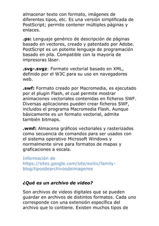 almacenar texto con formato, imágenes de
diferentes tipos, etc. Es una versión simplificada de
PostScript; permite contener múltiples páginas y
enlaces.
.ps: Lenguaje genérico de descripción de páginas
basado en vectores, creado y patentado por Adobe.
PostScript es un potente lenguaje de programación
basado en pila. Compatible con la mayoría de
impresoras láser.
.svg-.svgz: Formato vectorial basado en XML,
definido por el W3C para su uso en navegadores
web.
.swf: Formato creado por Macromedia, es ejecutado
por el plugin Flash, el cual permite mostrar
animaciones vectoriales contenidas en ficheros SWF.
Diversas aplicaciones pueden crear ficheros SWF,
incluidos el programa Macromedia Flash. Aunque
básicamente es un formato vectorial, admite
también bitmaps.
.wmf: Almacena gráficos vectoriales y rasterizados
como secuencia de comandos para ser usados con
el sistema operativo Microsoft Windows y
normalmente sirve para formatos de mapas y
graficaciones a escala.
Información de
https://sites.google.com/site/eoitic/family-
blog/tiposdearchivosdeimagenes
¿Qué es un archivo de video?
Son archivos de videos digitales que se pueden
guardar en archivos de distintos formatos. Cada uno
corresponde con una extensión específica del
archivo que lo contiene. Existen muchos tipos de
 