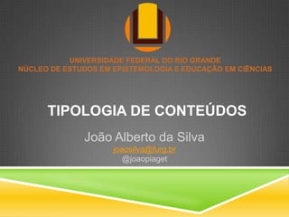 UNIVERSIDADE FEDERAL DO RIO GRANDE
NÚCLEO DE ESTUDOS EM EPISTEMOLOGIA E EDUCAÇÃO EM CIÊNCIAS




      TIPOLOGIA DE CONTEÚDOS
              João Alberto da Silva
                     joaosilva@furg.br
                        @joaopiaget
 