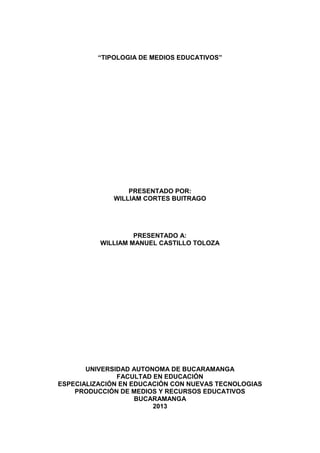 “TIPOLOGIA DE MEDIOS EDUCATIVOS”




                  PRESENTADO POR:
              WILLIAM CORTES BUITRAGO




                   PRESENTADO A:
          WILLIAM MANUEL CASTILLO TOLOZA




       UNIVERSIDAD AUTONOMA DE BUCARAMANGA
               FACULTAD EN EDUCACIÓN
ESPECIALIZACIÓN EN EDUCACIÓN CON NUEVAS TECNOLOGIAS
    PRODUCCIÓN DE MEDIOS Y RECURSOS EDUCATIVOS
                    BUCARAMANGA
                        2013
 