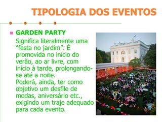 TIPOLOGIA DOS EVENTOS


GARDEN PARTY
Significa literalmente uma
“festa no jardim”. É
promovida no início do
verão, ao ar livre, com
início à tarde, prolongandose até a noite.
Poderá, ainda, ter como
objetivo um desfile de
modas, aniversário etc.,
exigindo um traje adequado
para cada evento.

 