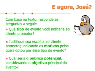 E agora, José?
Com base no texto, responda as
perguntas a seguir:
 Que tipo de evento você indicaria ao
cliente promotor?
Justifique sua escolha ao cliente
promotor, indicando os motivos pelos
quais optou por esse tipo de evento?


Qual seria o publico potencial,
considerando o objetivo principal do
evento?


 