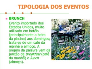 TIPOLOGIA DOS EVENTOS


BRUNCH
Evento importado dos
Estados Unidos, muito
utilizado em hotéis
(principalmente a beira
da piscina) aos domingos;
trata-se de um café da
manhã e almoço. A
origem da palavra vem da
junção de breakfast (café
da manhã) e lunch
(almoço).

 