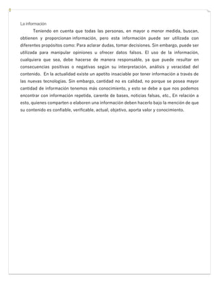 La información
Teniendo en cuenta que todas las personas, en mayor o menor medida, buscan,
obtienen y proporcionan información, pero esta información puede ser utilizada con
diferentes propósitos como: Para aclarar dudas, tomar decisiones. Sin embargo, puede ser
utilizada para manipular opiniones u ofrecer datos falsos. El uso de la información,
cualquiera que sea, debe hacerse de manera responsable, ya que puede resultar en
consecuencias positivas o negativas según su interpretación, análisis y veracidad del
contenido. En la actualidad existe un apetito insaciable por tener información a través de
las nuevas tecnologías. Sin embargo, cantidad no es calidad, no porque se posea mayor
cantidad de información tenemos más conocimiento, y esto se debe a que nos podemos
encontrar con información repetida, carente de bases, noticias falsas, etc., En relación a
esto, quienes comparten o elaboren una información deben hacerlo bajo la mención de que
su contenido es confiable, verificable, actual, objetivo, aporta valor y conocimiento.
 